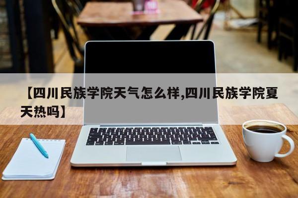 【四川民族学院天气怎么样,四川民族学院夏天热吗】